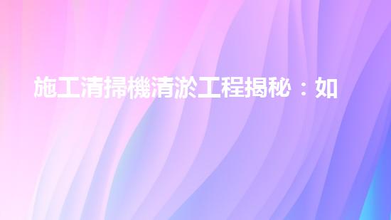 施工清掃機清淤工程揭秘：如何有效提升水體質(zhì)量與生態(tài)修復？
